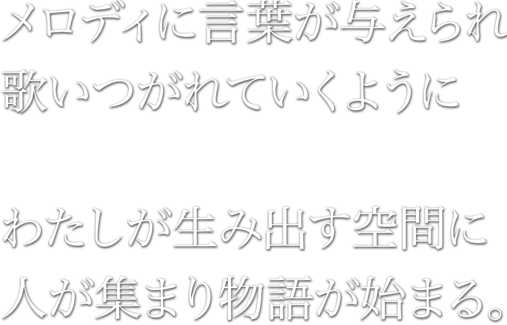 メロディに言葉が与えられ歌いつがれていくように、わたしが生み出す空間に人が集まり物語が始まる。